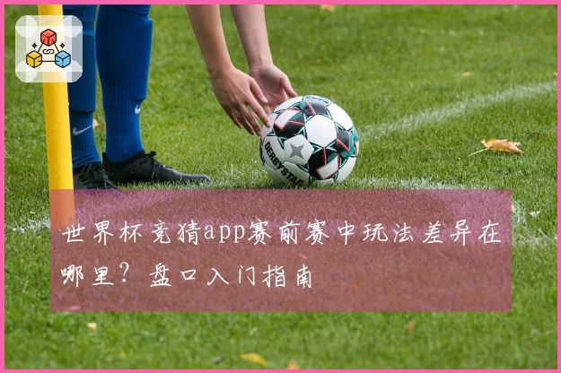 世界杯竞猜app赛前赛中玩法差异在哪里？盘口入门指南